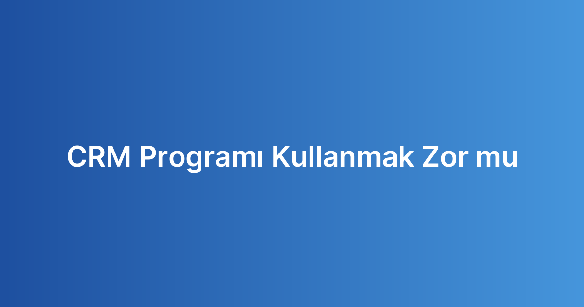 CRM Programı Kullanmak Zor mu