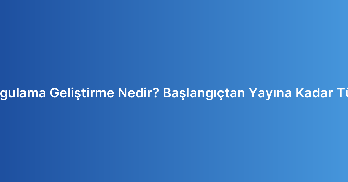 Mobil Uygulama Geliştirme Nedir? Başlangıçtan Yayına Kadar Tüm Süreç